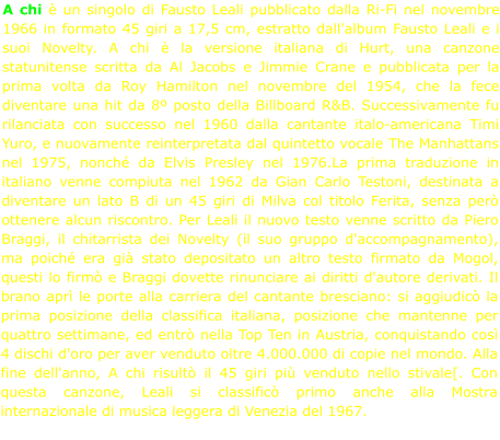 A chi è un singolo di Fausto Leali pubblicato dalla Ri-Fi nel novembre 1966 in formato 45 giri a 17,5 cm, estratto dall'album Fausto Leali e i suoi Novelty. A chi è la versione italiana di Hurt, una canzone statunitense scritta da Al Jacobs e Jimmie Crane e pubblicata per la prima volta da Roy Hamilton nel novembre del 1954, che la fece diventare una hit da 8º posto della Billboard R&B. Successivamente fu rilanciata con successo nel 1960 dalla cantante italo-americana Timi Yuro, e nuovamente reinterpretata dal quintetto vocale The Manhattans nel 1975, nonché da Elvis Presley nel 1976.La prima traduzione in italiano venne compiuta nel 1962 da Gian Carlo Testoni, destinata a diventare un lato B di un 45 giri di Milva col titolo Ferita, senza però ottenere alcun riscontro. Per Leali il nuovo testo venne scritto da Piero Braggi, il chitarrista dei Novelty (il suo gruppo d'accompagnamento), ma poiché era già stato depositato un altro testo firmato da Mogol, questi lo firmò e Braggi dovette rinunciare ai diritti d'autore derivati. Il brano aprì le porte alla carriera del cantante bresciano: si aggiudicò la prima posizione della classifica italiana, posizione che mantenne per quattro settimane, ed entrò nella Top Ten in Austria, conquistando così 4 dischi d'oro per aver venduto oltre 4.000.000 di copie nel mondo. Alla fine dell'anno, A chi risultò il 45 giri più venduto nello stivale[. Con questa canzone, Leali si classificò primo anche alla Mostra internazionale di musica leggera di Venezia del 1967.