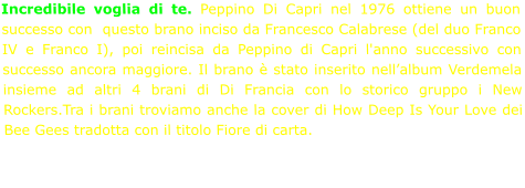 Incredibile voglia di te. Peppino Di Capri nel 1976 ottiene un buon successo con  questo brano inciso da Francesco Calabrese (del duo Franco IV e Franco I), poi reincisa da Peppino di Capri l'anno successivo con successo ancora maggiore. Il brano è stato inserito nell’album Verdemela insieme ad altri 4 brani di Di Francia con lo storico gruppo i New Rockers.Tra i brani troviamo anche la cover di How Deep Is Your Love dei Bee Gees tradotta con il titolo Fiore di carta.